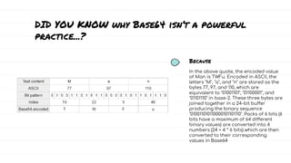 In the above quote, the encoded value
of Man is TWFu. Encoded in ASCII, the
letters "M", "a", and "n" are stored as the
bytes 77, 97, and 110, which are
equivalent to "01001101", "01100001", and
"01101110" in base-2. These three bytes are
joined together in a 24-bit buffer
producing the binary sequence
"010011010110000101101110". Packs of 6 bits (6
bits have a maximum of 64 different
binary values) are converted into 4
numbers (24 = 4 * 6 bits) which are then
converted to their corresponding
values in Base64
Because
DID YOU KNOW why Base64 isn’t a powerful
practice...?
 
