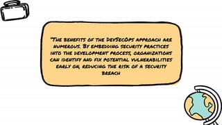 “The benefits of the DevSecOps approach are
numerous. By embedding security practices
into the development process, organizations
can identify and fix potential vulnerabilities
early on, reducing the risk of a security
breach
 