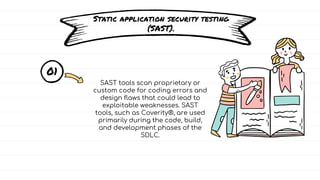Static application security testing
(SAST).
01
SAST tools scan proprietary or
custom code for coding errors and
design flaws that could lead to
exploitable weaknesses. SAST
tools, such as Coverity®, are used
primarily during the code, build,
and development phases of the
SDLC.
 