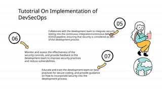 Tutotrial On Implementation of
DevSecOps
05
Collaborate with the development team to integrate security
testing into the continuous integration/continuous delivery
(CI/CD) pipeline, ensuring that security is considered as part
of the development process
06
Monitor and assess the effectiveness of the
security controls, and provide feedback to the
development team to improve security practices
and reduce vulnerabilities.
07
Educate and train the development team on best
practices for secure coding, and provide guidance
on how to incorporate security into the
development process.
 
