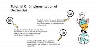 Tutotrial On Implementation of
DevSecOps
08
Regularly review and update the security
strategy to ensure it remains aligned with
the changing needs of the development
environment.
09
Collaborate with security experts and other
stakeholders to ensure that the security controls
are effective and aligned with industry
standards and best practices.
10
Continuously monitor the development
environment for security incidents and
vulnerabilities, and respond to them quickly and
effectively.
 