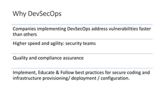 Why DevSecOps
Companies implementing DevSecOps address vulnerabilities faster
than others
Higher speed and agility: security teams
Quality and compliance assurance
Implement, Educate & Follow best practices for secure coding and
infrastructure provisioning/ deployment / configuration.
 