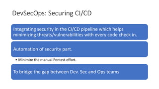 DevSecOps: Securing CI/CD
Integrating security in the CI/CD pipeline which helps
minimizing threats/vulnerabilities with every code check in.
Automation of security part.
• Minimize the manual Pentest effort.
To bridge the gap between Dev. Sec and Ops teams
 