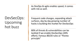 DevSecOps:
Upcoming
hot buzz
As DevOps & agile enables speed, it comes
with risk as well.
Frequent code changes, expanding attack
surfaces, day by day growing number of
hacks is building the market for DevSecOps
80% of threats & vulnerabilities can be
tackled if we enable DevSecOps (20%
effort). Famous 80/20 rules or “Pareto
principle”
 