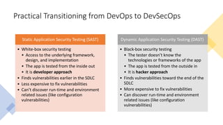 Practical Transitioning from DevOps to DevSecOps
Static Application Security Testing (SAST)
• White-box security testing
• Access to the underlying framework,
design, and implementation
• The app is tested from the inside out
• It is developer approach
• Finds vulnerabilities earlier in the SDLC
• Less expensive to fix vulnerabilities
• Can’t discover run-time and environment
related issues (like configuration
vulnerabilities)
Dynamic Application Security Testing (DAST)
• Black-box security testing
• The tester doesn’t know the
technologies or frameworks of the app
• The app is tested from the outside in
• It is hacker approach
• Finds vulnerabilities toward the end of the
SDLC
• More expensive to fix vulnerabilities
• Can discover run-time and environment
related issues (like configuration
vulnerabilities)
 