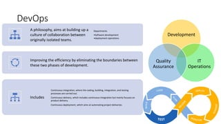 DevOps
A philosophy, aims at building up a
culture of collaboration between
originally isolated teams.
Departments
•Software development
•deployment operations
Improving the efficiency by eliminating the boundaries between
these two phases of development.
Includes
Continuous integration, where the coding, building, integration, and testing
processes are carried out.
Continuous delivery, which includes continuous integration but mainly focuses on
product delivery.
Continuous deployment, which aims at automating project deliveries.
Development
IT
Operations
Quality
Assurance
 
