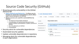 Source Code Security (GitHub)
• Browsing security vulnerability in the GitHub
Advisory DB
• https://github.com/advisories : It allows you to
browse or search for vulnerabilities which affect
open source projects on GitHub
• Below sources are used for vulnerabilities by
GitHub
• The National Vulnerability Database
• A combination of machine learning and human
review to detect vulnerabilities in public commits on
GitHub
• Security advisories on GitHub
• FriendsOfPHP
• Security alerts for vulnerable dependencies
• Automated security updates
• Update vulnerable dependencies in repository
• Managing alerts for vulnerable dependencies
in your organization
 