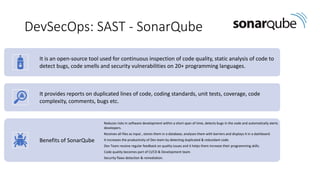 DevSecOps: SAST - SonarQube
It is an open-source tool used for continuous inspection of code quality, static analysis of code to
detect bugs, code smells and security vulnerabilities on 20+ programming languages.
It provides reports on duplicated lines of code, coding standards, unit tests, coverage, code
complexity, comments, bugs etc.
Benefits of SonarQube
Reduces risks in software development within a short span of time, detects bugs in the code and automatically alerts
developers.
Receives all files as input , stores them in a database, analyses them with barriers and displays it in a dashboard.
It increases the productivity of Dev team by detecting duplicated & redundant code.
Dev Team receive regular feedback on quality issues and it helps them increase their programming skills.
Code quality becomes part of CI/CD & Development team.
Security flaws detection & remediation.
 