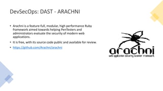 DevSecOps: DAST - ARACHNI
• Arachni is a feature-full, modular, high performance Ruby
framework aimed towards helping PenTesters and
administrators evaluate the security of modern web
applications.
• It is free, with its source code public and available for review.
• https://github.com/Arachni/arachni
 