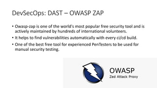 DevSecOps: DAST – OWASP ZAP
• Owasp-zap is one of the world's most popular free security tool and is
actively maintained by hundreds of international volunteers.
• It helps to find vulnerabilities automatically with every ci/cd build.
• One of the best free tool for experienced PenTesters to be used for
manual security testing.
 