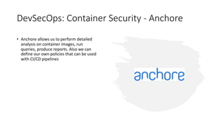 DevSecOps: Container Security - Anchore
• Anchore allows us to perform detailed
analysis on container images, run
queries, produce reports. Also we can
define our own policies that can be used
with CI/CD pipelines
 