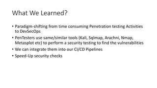 What We Learned?
• Paradigm-shifting from time consuming Penetration testing Activities
to DevSecOps
• PenTesters use same/similar tools (Kali, Sqlmap, Arachni, Nmap,
Metasplot etc) to perform a security testing to find the vulnerabilities
• We can integrate them into our CI/CD Pipelines
• Speed-Up security checks
 