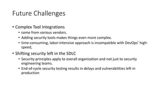 Future Challenges
• Complex Tool Integrations
• come from various vendors.
• Adding security tools makes things even more complex.
• time-consuming, labor-intensive approach is incompatible with DevOps’ high-
speed,
• Shifting security left in the SDLC
• Security principles apply to overall organization and not just to security
engineering teams.
• End-of-cycle security testing results in delays and vulnerabilities left in
production
 