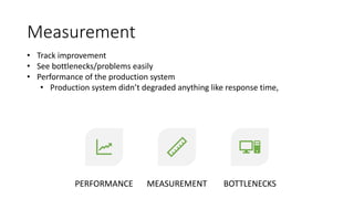 Measurement
PERFORMANCE MEASUREMENT BOTTLENECKS
• Track improvement
• See bottlenecks/problems easily
• Performance of the production system
• Production system didn’t degraded anything like response time,
 