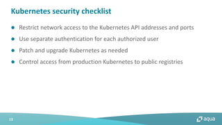 13
l Restrict network access to the Kubernetes API addresses and ports
l Use separate authentication for each authorized user
l Patch and upgrade Kubernetes as needed
l Control access from production Kubernetes to public registries
Kubernetes security checklist
 