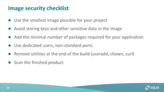 16
l Use the smallest image possible for your project
l Avoid storing keys and other sensitive data in the image
l Add the minimal number of packages required for your application
l Use dedicated users, non-standard ports
l Remove utilities at the end of the build (useradd, chown, curl)
l Scan the finished product
Image security checklist
 