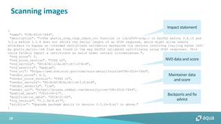 18
Scanning images
{
"name": "CVE-2016-7444",
"description": "nThe gnutls_ocsp_resp_check_crt function in lib/x509/ocsp.c in GnuTLS before 3.4.15 and
3.5.x before 3.5.4 does not verify the serial length of an OCSP response, which might allow remote
attackers to bypass an intended certificate validation mechanism via vectors involving trailing bytes left
by gnutls_malloc.nA flaw was found in the way GnuTLS validated certificates using OCSP responses. This
could falsely report a certificate as valid under certain circumstances.",
"nvd_score": 5,
"nvd_score_version": "CVSS v2",
"nvd_vectors": "AV:N/AC:L/Au:N/C:N/I:P/A:N",
"nvd_severity": "medium",
"nvd_url": "https://web.nvd.nist.gov/view/vuln/detail?vulnId=CVE-2016-7444",
"vendor_score": 4.3,
"vendor_score_version": "CVSS v2",
"vendor_vectors": "AV:N/AC:M/Au:N/C:N/I:P/A:N",
"vendor_severity": "low",
"vendor_url": "https://access.redhat.com/security/cve/CVE-2016-7444",
"publish_date": "2016-09-27",
"modification_date": "2018-01-04",
"fix_version": "3.3.26-9.el7",
"solution": "Upgrade package gnutls to version 3.3.26-9.el7 or above."
}
Backports and fix
advice
NVD data and score
Maintainer data
and score
Impact statement
 