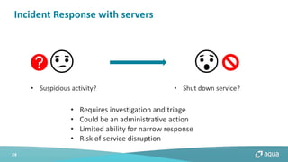 24
Incident Response with servers
• Suspicious activity? • Shut down service?
• Requires investigation and triage
• Could be an administrative action
• Limited ability for narrow response
• Risk of service disruption
 
