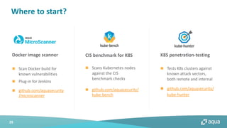 29
Where to start?
n Scans Kubernetes nodes
against the CIS
benchmark checks
n github.com/aquasecurity/
kube-bench
n Scan Docker build for
known vulnerabilities
n Plug-in for Jenkins
n github.com/aquasecurity
/microscanner
CIS benchmark for K8SDocker image scanner K8S penetration-testing
n Tests K8s clusters against
known attack vectors,
both remote and internal
n github.com/aquasecurity/
kube-hunter
 