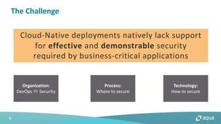 4
The Challenge
Cloud-Native deployments natively lack support
for effective and demonstrable security
required by business-critical applications
Organization:
DevOps ó Security
Process:
Where to secure
Technology:
How to secure
 
