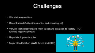 Challenges
• Worldwide operations
• Decentralized (14 business units, and counting ;-) )
• Varying technology stacks (from latest and greatest, to factory IT/OT
running legacy software)
• Rapid deployment cycles
• Major cloudification (AWS, Azure and GCP)
 