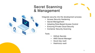 Secret Scanning
& Management
Integrate security into the development process
• Access Security Hardening
• Secret Management
• Adopting Role-Based Access Control
• Ensuring Private Cloud Security
• Container Security Scanning
Tools:
• GitHub Secrets
• AWS Secret Manager
• Azure key vault
• Hashicorp vault
19
 
