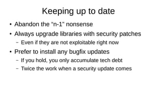 Keeping up to date
● Abandon the “n-1” nonsense
● Always upgrade libraries with security patches
– Even if they are not exploitable right now
● Prefer to install any bugfix updates
– If you hold, you only accumulate tech debt
– Twice the work when a security update comes
 