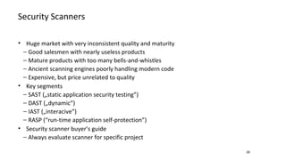 Security Scanners
28
• Huge market with very inconsistent quality and maturity
− Good salesmen with nearly useless products
− Mature products with too many bells-and-whistles
− Ancient scanning engines poorly handling modern code
− Expensive, but price unrelated to quality
• Key segments
− SAST („static application security testing”)
− DAST („dynamic”)
− IAST („interacive”)
− RASP (“run-time application self-protection”)
• Security scanner buyer’s guide
− Always evaluate scanner for specific project
 