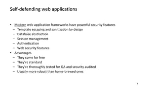 Self-defending web applications
4
• Modern web application frameworks have powerful security features
− Template escaping and sanitization by design
− Database abstraction
− Session management
− Authentication
− Web security features
• Advantages
− They come for free
− They’re standard
− They’re thoroughly tested for QA and security audited
− Usually more robust than home-brewed ones
 