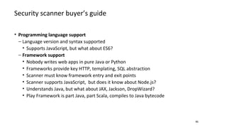 Security scanner buyer’s guide
46
• Programming language support
− Language version and syntax supported
• Supports JavaScript, but what about ES6?
− Framework support
• Nobody writes web apps in pure Java or Python
• Frameworks provide key HTTP, templating, SQL abstraction
• Scanner must know framework entry and exit points
• Scanner supports JavaScript, but does it know about Node.js?
• Understands Java, but what about JAX, Jackson, DropWizard?
• Play Framework is part Java, part Scala, compiles to Java bytecode
 