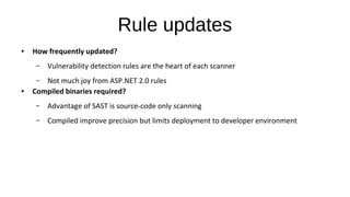 Rule updates
● How frequently updated?
– Vulnerability detection rules are the heart of each scanner
– Not much joy from ASP.NET 2.0 rules
● Compiled binaries required?
– Advantage of SAST is source-code only scanning
– Compiled improve precision but limits deployment to developer environment
 