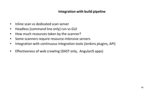 48
Integration with build pipeline
● Inline scan vs dedicated scan server
● Headless (command line only) run vs GUI
● How much resources taken by the scanner?
● Some scanners require resource-intensive servers
● Integration with continuous integration tools (Jenkins plugins, API)
● Effectiveness of web crawling (DAST only, AngularJS apps)
 