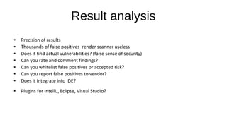Result analysis
● Precision of results
● Thousands of false positives render scanner useless
● Does it find actual vulnerabilities? (false sense of security)
● Can you rate and comment findings?
● Can you whitelist false positives or accepted risk?
● Can you report false positives to vendor?
● Does it integrate into IDE?
● Plugins for IntelliJ, Eclipse, Visual Studio?
 
