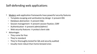 Self-defending web applications
5
• Modern web application frameworks have powerful security features
− Template escaping and sanitization by design → prevent XSS
− Database abstraction → prevent SQLi
− Session management → prevent session fixation, CSRF
− Authentication → prevent admin/admin1
− Web security features → protect client-side
• Advantages
− They come for free
− They’re standard
− They’re thoroughly tested for QA and security audited
− Usually more robust than home-brewed ones
 