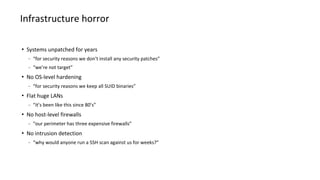 Systems unpatched for years
− “for security reasons we don’t install any security patches”
− “we’re not target”
 No OS-level hardening
− “for security reasons we keep all SUID binaries”
 Flat huge LANs
− “it’s been like this since 80’s”
 No host-level firewalls
− “our perimeter has three expensive firewalls”
 No intrusion detection
− “why would anyone run a SSH scan against us for weeks?”
Infrastructure horror
 