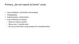 Primary „do not repeat at home” areas
6
• Input validation, sanitization and escaping
• Cryptography
• Authentication, authorization
• A lot of libraries on GitHub
− Most are of poor quality!
− Many users != quality code
− Be very careful when using samples from StackOverflow!
 
