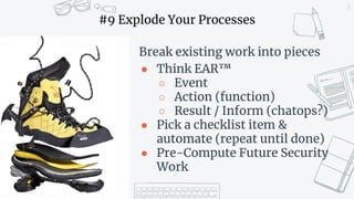 26
#9 Explode Your Processes
Break existing work into pieces
● Think EAR™
○ Event
○ Action (function)
○ Result / Inform (chatops?)
● Pick a checklist item &
automate (repeat until done)
● Pre-Compute Future Security
Work
 