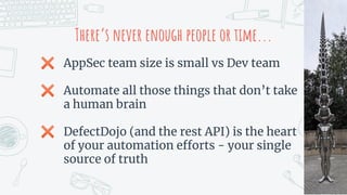 There’s never enough people or time...
✖ AppSec team size is small vs Dev team
✖ Automate all those things that don’t take
a human brain
✖ DefectDojo (and the rest API) is the heart
of your automation efforts - your single
source of truth
 