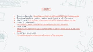 61
REferences
● Confused panda: https://openclipart.org/detail/69289/confusedpanda
● Jousting Snails - a random twitter post I lost the URL for, sorry
● Map image: https://openclipart.org/detail/823/two-harbours-map
● Gandoff “Shall pass”:
https://shirt.woot.com/offers/halﬂing-height-requirement
● Pixie dust:
http://www.disneyeveryday.com/bottle-of-tinker-bells-pixie-dust-neck
lace/
● Iceberg of Ignorance:
https://corporate-rebels.com/iceberg-of-ignorance/
 