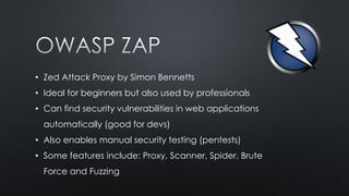 • Zed Attack Proxy by Simon Bennetts
• Ideal for beginners but also used by professionals
• Can find security vulnerabilities in web applications
automatically (good for devs)
• Also enables manual security testing (pentests)
• Some features include: Proxy, Scanner, Spider, Brute
Force and Fuzzing