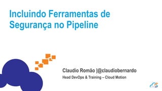 Incluindo Ferramentas de
Segurança no Pipeline
Claudio Romão |@claudiobernardo
Head DevOps & Training – Cloud Motion
 