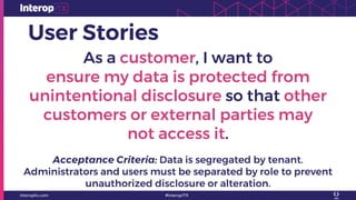 User Stories
As a customer, I want to
ensure my data is protected from
unintentional disclosure so that other
customers or external parties may
not access it.
Acceptance Criteria: Data is segregated by tenant.
Administrators and users must be separated by role to prevent
unauthorized disclosure or alteration.
 