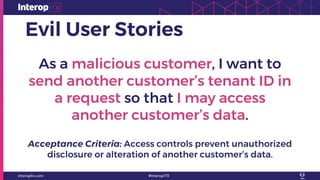 Evil User Stories
As a malicious customer, I want to
send another customer’s tenant ID in
a request so that I may access
another customer’s data.
Acceptance Criteria: Access controls prevent unauthorized
disclosure or alteration of another customer’s data.
 