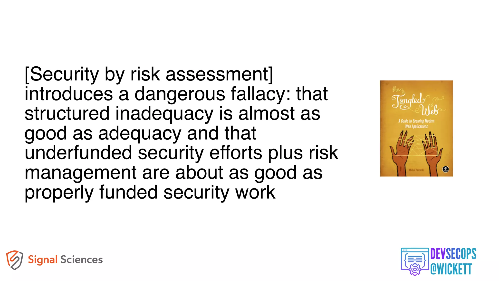 [Security by risk assessment]
introduces a dangerous fallacy: that
structured inadequacy is almost as
good as adequacy and that
underfunded security efforts plus risk
management are about as good as
properly funded security work
 