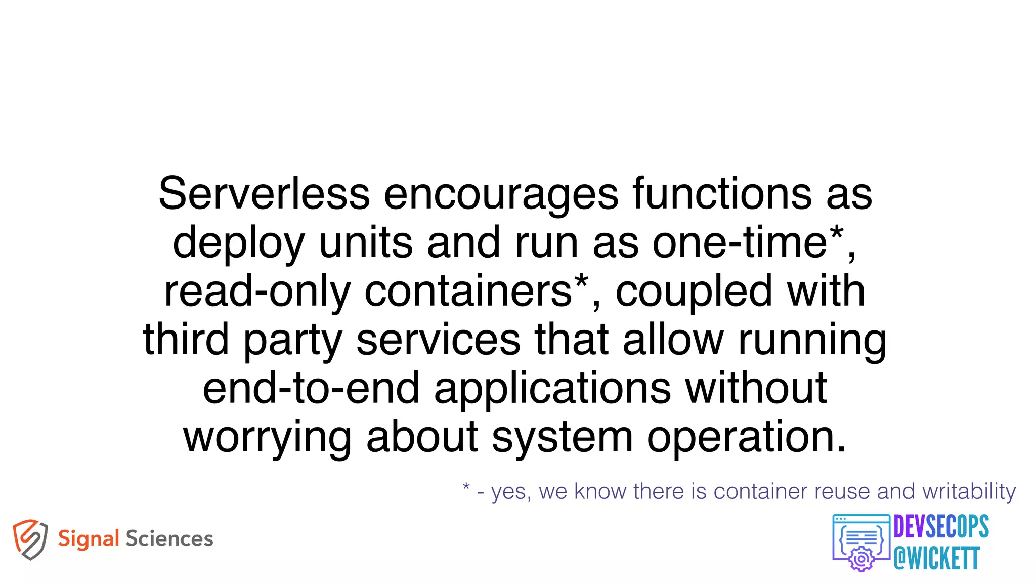 Serverless encourages functions as
deploy units and run as one-time*,
read-only containers*, coupled with
third party services that allow running
end-to-end applications without
worrying about system operation.
* - yes, we know there is container reuse and writability
 