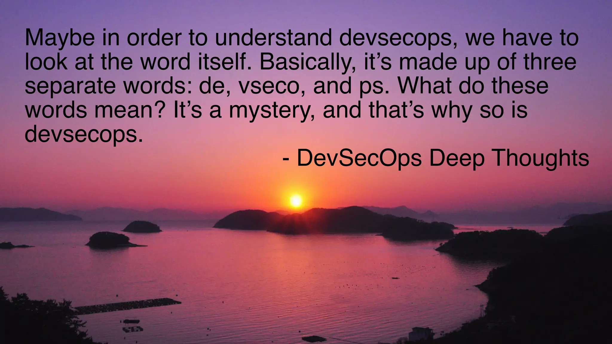 Maybe in order to understand devsecops, we have to
look at the word itself. Basically, it’s made up of three
separate words: de, vseco, and ps. What do these
words mean? It’s a mystery, and that’s why so is
devsecops.
- DevSecOps Deep Thoughts
 