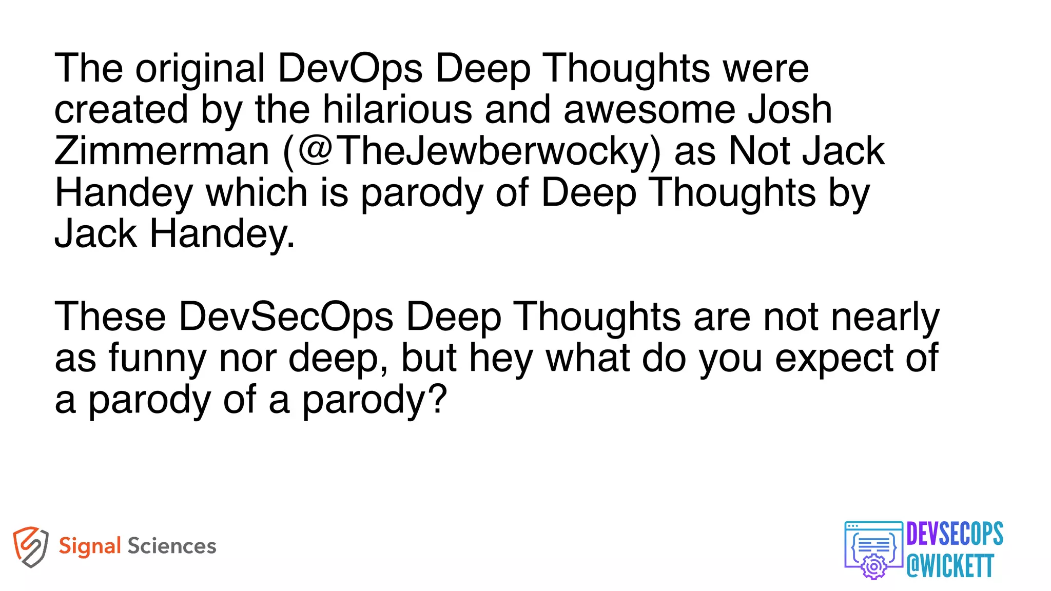 The original DevOps Deep Thoughts were
created by the hilarious and awesome Josh
Zimmerman (@TheJewberwocky) as Not Jack
Handey which is parody of Deep Thoughts by
Jack Handey.
These DevSecOps Deep Thoughts are not nearly
as funny nor deep, but hey what do you expect of
a parody of a parody?
 