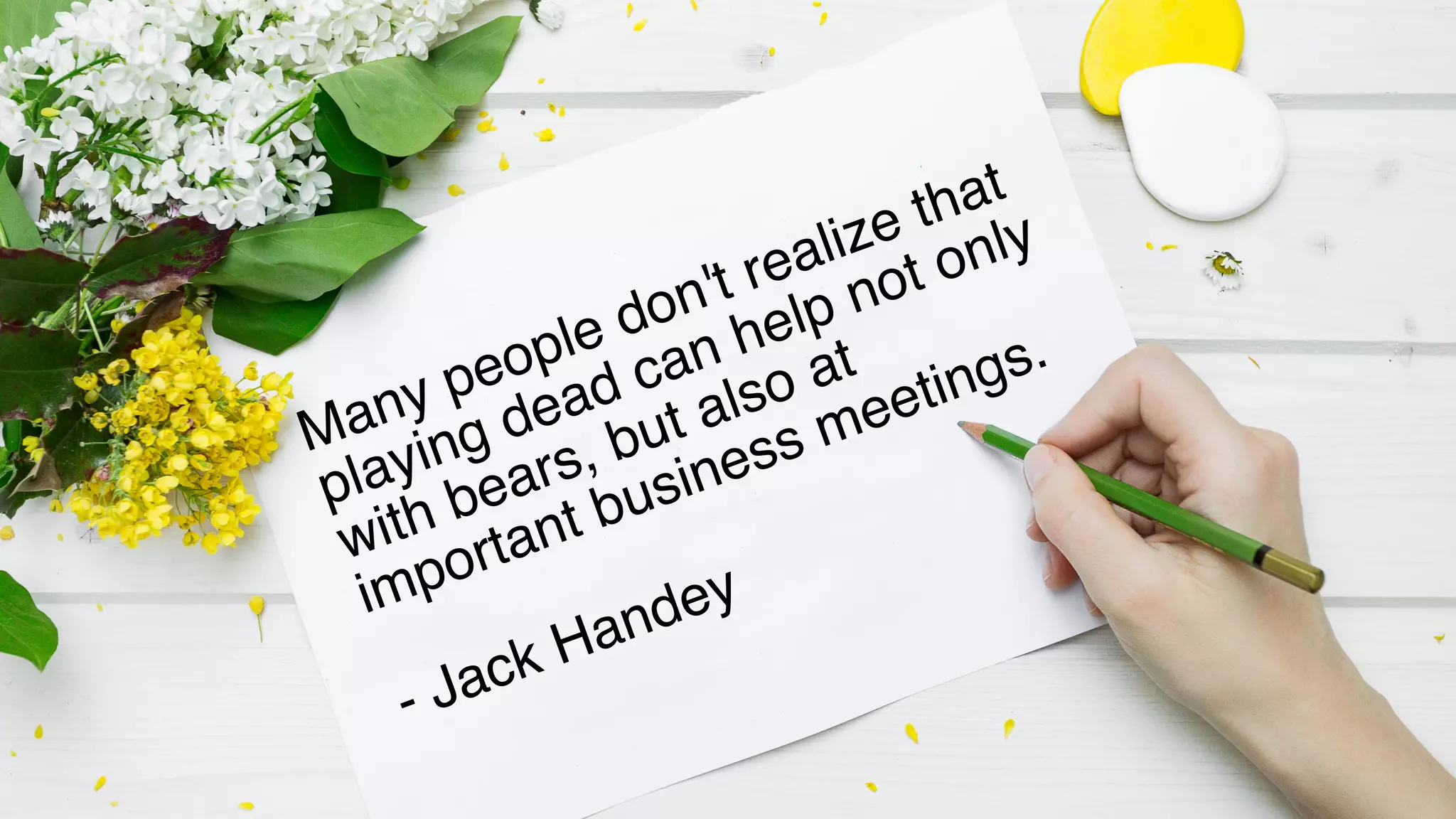 Many people don't realize that
playing dead can help not only
with bears, but also at
important business meetings.
- Jack Handey
 