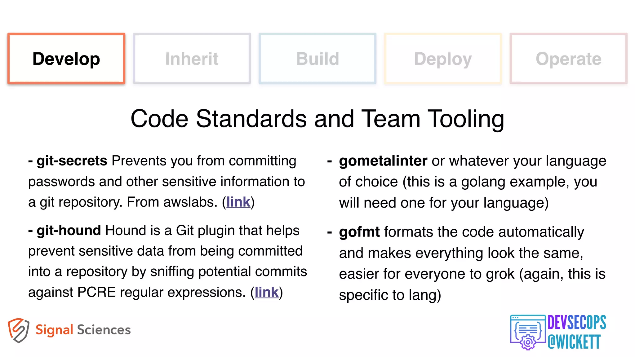- git-secrets Prevents you from committing
passwords and other sensitive information to
a git repository. From awslabs. (link)
- git-hound Hound is a Git plugin that helps
prevent sensitive data from being committed
into a repository by sniffing potential commits
against PCRE regular expressions. (link)
Develop Inherit Build Deploy Operate
Code Standards and Team Tooling
- gometalinter or whatever your language
of choice (this is a golang example, you
will need one for your language)
- gofmt formats the code automatically
and makes everything look the same,
easier for everyone to grok (again, this is
specific to lang)
 