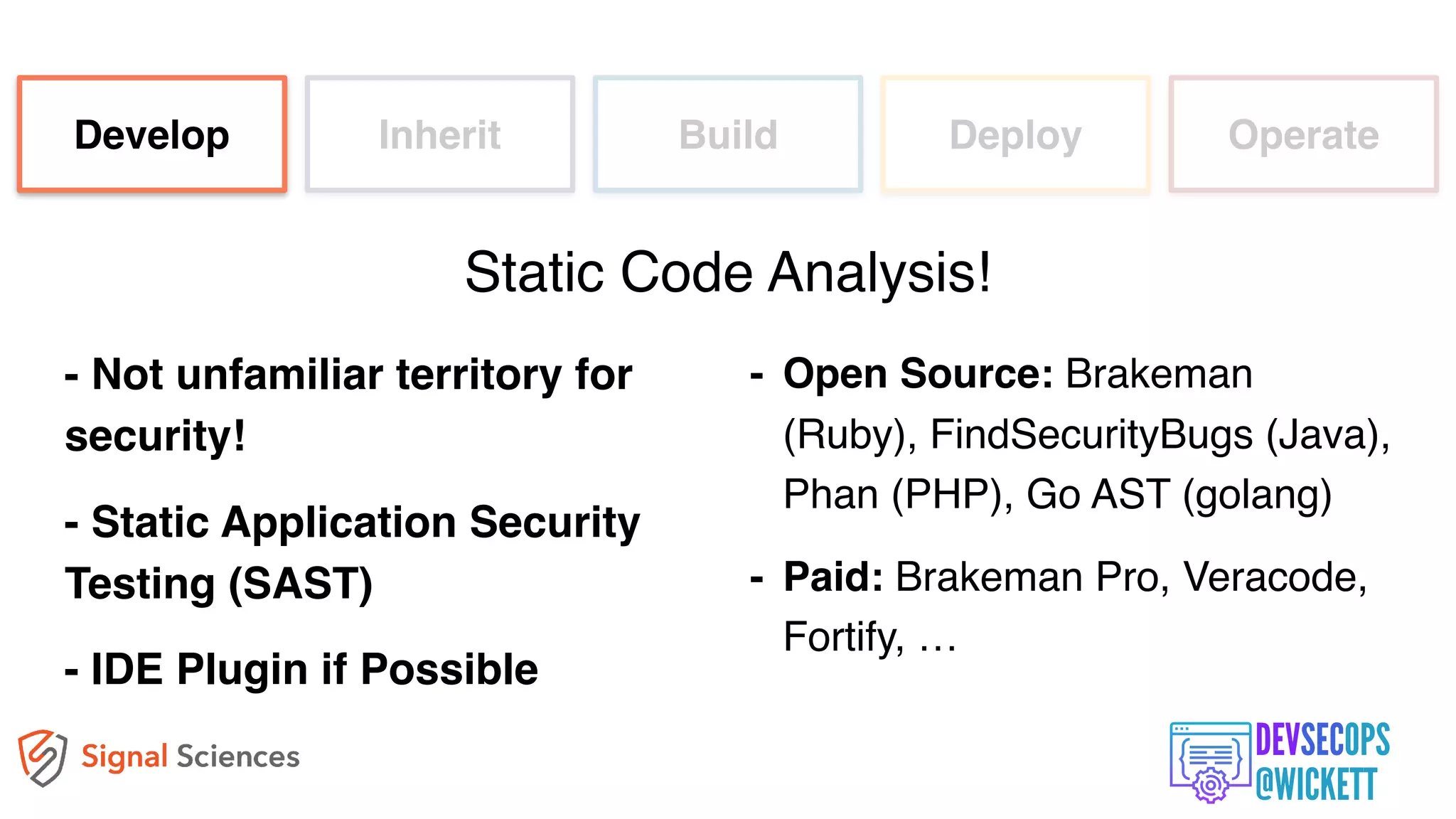 - Not unfamiliar territory for
security!
- Static Application Security
Testing (SAST)
- IDE Plugin if Possible
Develop Inherit Build Deploy Operate
Static Code Analysis!
- Open Source: Brakeman
(Ruby), FindSecurityBugs (Java),
Phan (PHP), Go AST (golang)
- Paid: Brakeman Pro, Veracode,
Fortify, …
 